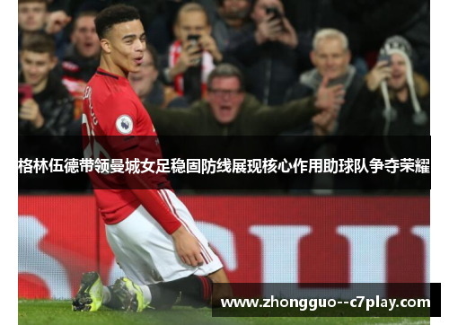 格林伍德带领曼城女足稳固防线展现核心作用助球队争夺荣耀